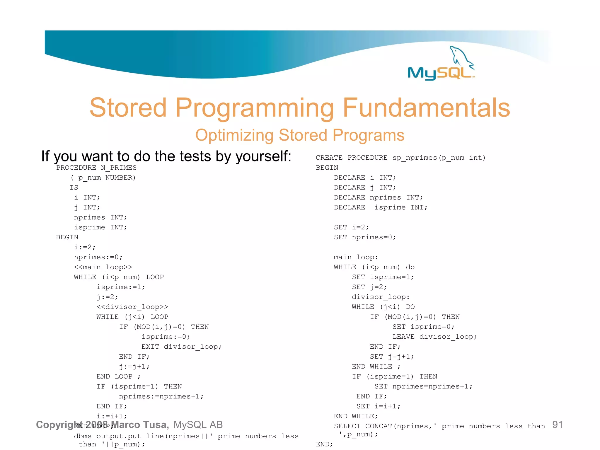 Stored Programming Fundamentals Optimizing Stored Programs If you want to do the tests by yourself: CREATE PROCEDURE sp_nprimes(p_num int) PROCEDURE N_PRIMES BEGIN ( p_num NUMBER) DECLARE i INT; IS DECLARE j INT; i INT; DECLARE nprimes INT; j INT; DECLARE isprime INT; nprimes INT; isprime INT; SET i=2; BEGIN SET nprimes=0; i:=2; nprimes:=0; main_loop: <<main_loop>> WHILE (i<p_num) do WHILE (i<p_num) LOOP SET isprime=1; isprime:=1; SET j=2; j:=2; divisor_loop: <<divisor_loop>> WHILE (j<i) DO WHILE (j<i) LOOP IF (MOD(i,j)=0) THEN IF (MOD(i,j)=0) THEN SET isprime=0; isprime:=0; LEAVE divisor_loop; EXIT divisor_loop; END IF; END IF; SET j=j+1; j:=j+1; END WHILE ; END LOOP ; IF (isprime=1) THEN IF (isprime=1) THEN SET nprimes=nprimes+1; nprimes:=nprimes+1; END IF; END IF; SET i=i+1; i:=i+1; END WHILE; Copyright 2008 Marco Tusa, MySQL AB END LOOP; SELECT CONCAT(nprimes,' prime numbers less than 91 dbms_output.put_line(nprimes||' prime numbers less ',p_num); than '||p_num); END; 