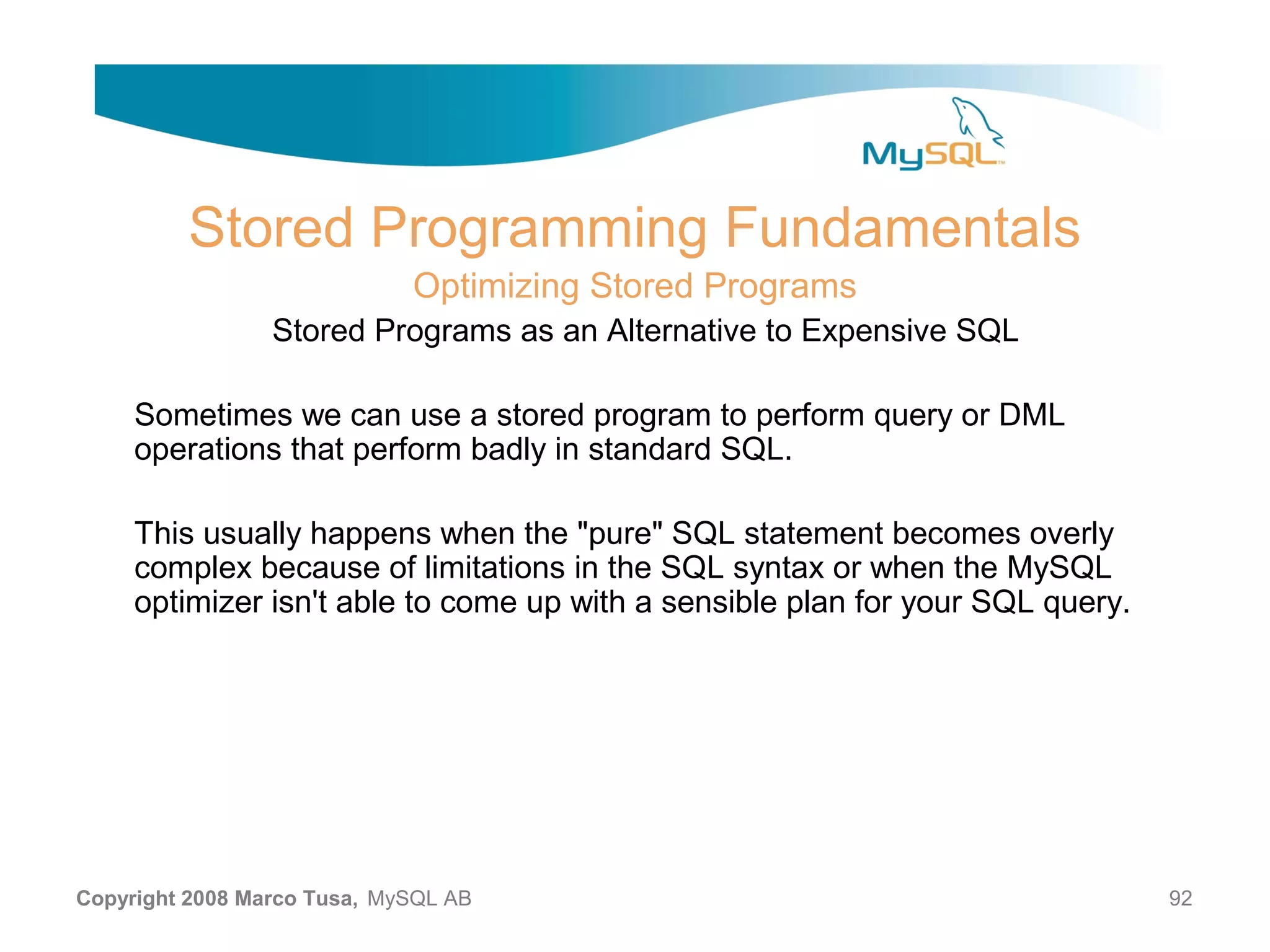 Stored Programming Fundamentals Optimizing Stored Programs Stored Programs as an Alternative to Expensive SQL Sometimes we can use a stored program to perform query or DML operations that perform badly in standard SQL. This usually happens when the "pure" SQL statement becomes overly complex because of limitations in the SQL syntax or when the MySQL optimizer isn't able to come up with a sensible plan for your SQL query. Copyright 2008 Marco Tusa, MySQL AB 92 