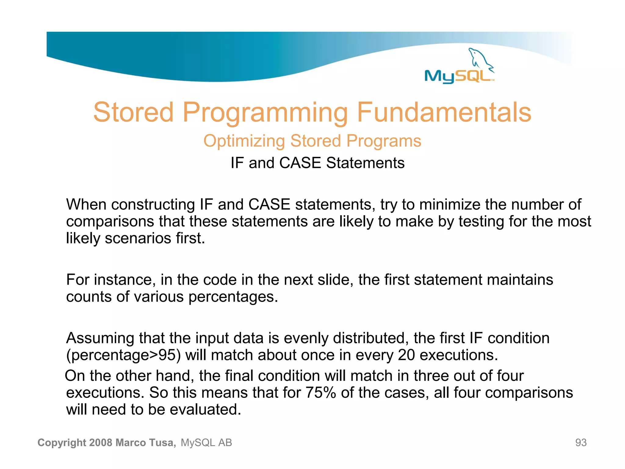 Stored Programming Fundamentals Optimizing Stored Programs IF and CASE Statements When constructing IF and CASE statements, try to minimize the number of comparisons that these statements are likely to make by testing for the most likely scenarios first. For instance, in the code in the next slide, the first statement maintains counts of various percentages. Assuming that the input data is evenly distributed, the first IF condition (percentage>95) will match about once in every 20 executions. On the other hand, the final condition will match in three out of four executions. So this means that for 75% of the cases, all four comparisons will need to be evaluated. Copyright 2008 Marco Tusa, MySQL AB 93 
