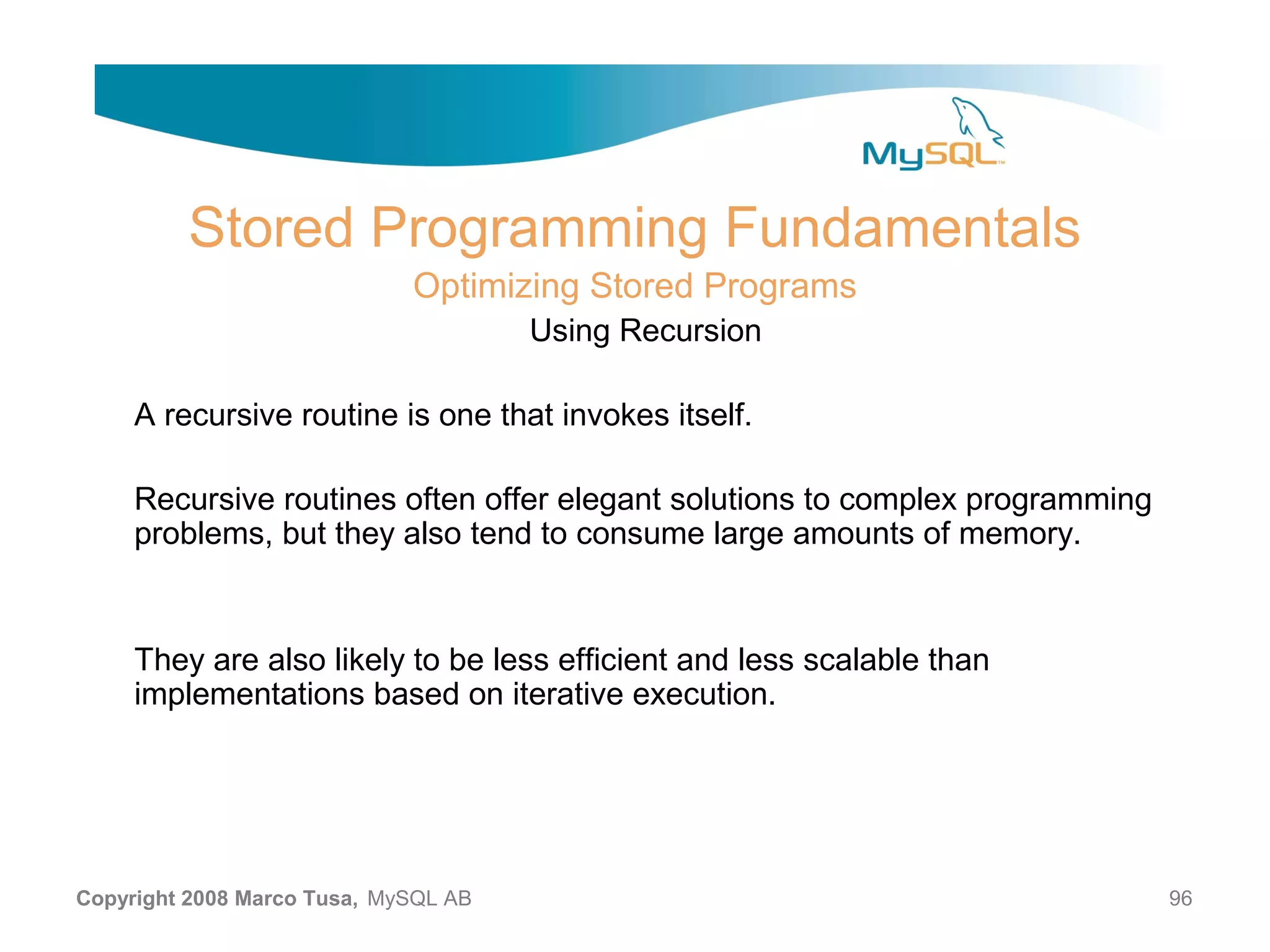 Stored Programming Fundamentals Optimizing Stored Programs Using Recursion A recursive routine is one that invokes itself. Recursive routines often offer elegant solutions to complex programming problems, but they also tend to consume large amounts of memory. They are also likely to be less efficient and less scalable than implementations based on iterative execution. Copyright 2008 Marco Tusa, MySQL AB 96 