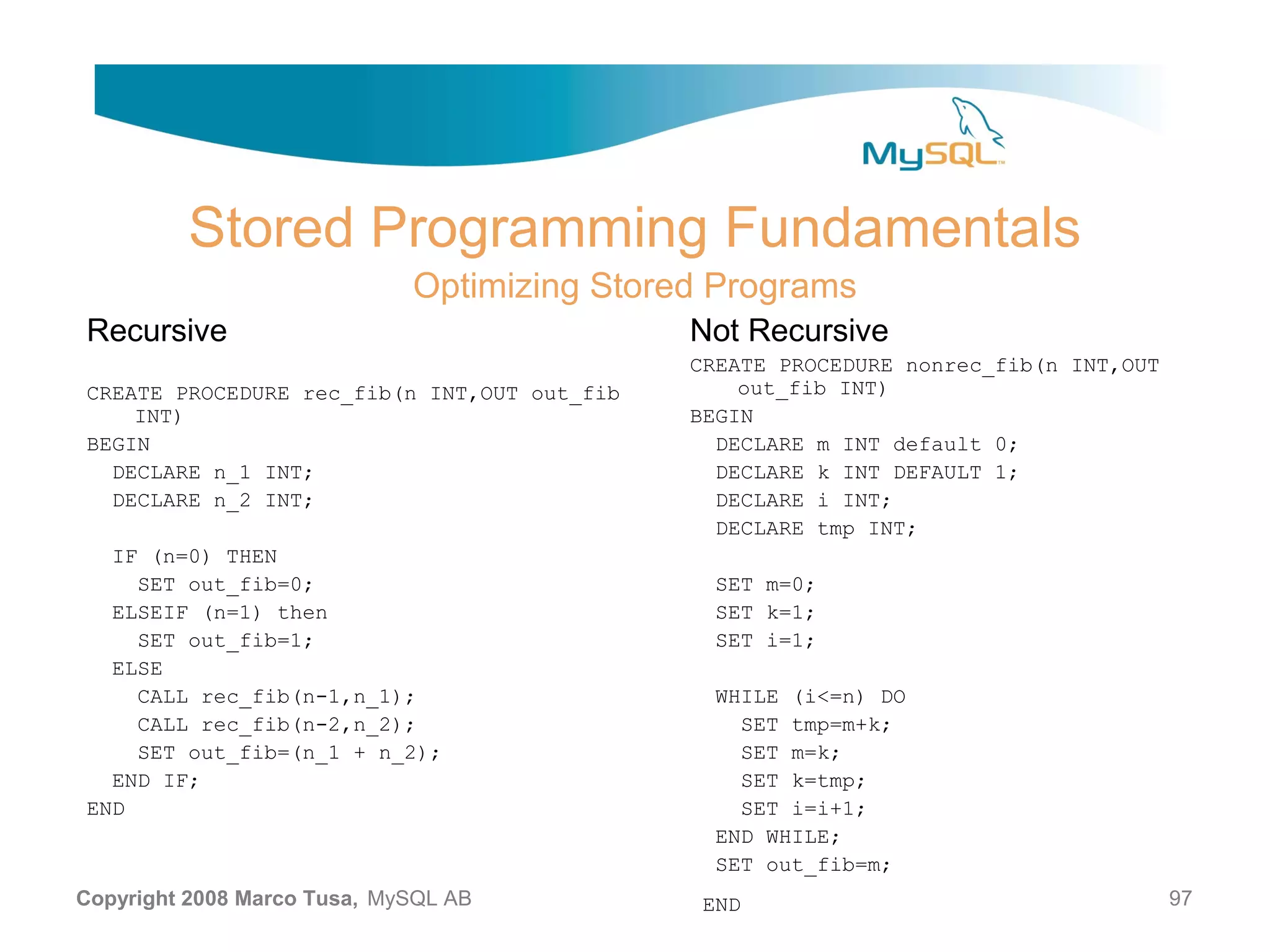 Stored Programming Fundamentals Optimizing Stored Programs Recursive Not Recursive CREATE PROCEDURE nonrec_fib(n INT,OUT CREATE PROCEDURE rec_fib(n INT,OUT out_fib out_fib INT) INT) BEGIN BEGIN DECLARE m INT default 0; DECLARE n_1 INT; DECLARE k INT DEFAULT 1; DECLARE n_2 INT; DECLARE i INT; DECLARE tmp INT; IF (n=0) THEN SET out_fib=0; SET m=0; ELSEIF (n=1) then SET k=1; SET out_fib=1; SET i=1; ELSE CALL rec_fib(n-1,n_1); WHILE (i<=n) DO CALL rec_fib(n-2,n_2); SET tmp=m+k; SET out_fib=(n_1 + n_2); SET m=k; END IF; SET k=tmp; END SET i=i+1; END WHILE; SET out_fib=m; Copyright 2008 Marco Tusa, MySQL AB END 97 