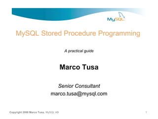MySQL Stored Procedure Programming

                                       A practical guide



                                      Marco Tusa

                               Senior Consultant
                             marco.tusa@mysql.com


Copyright 2008 Marco Tusa, MySQL AB                        1
 
