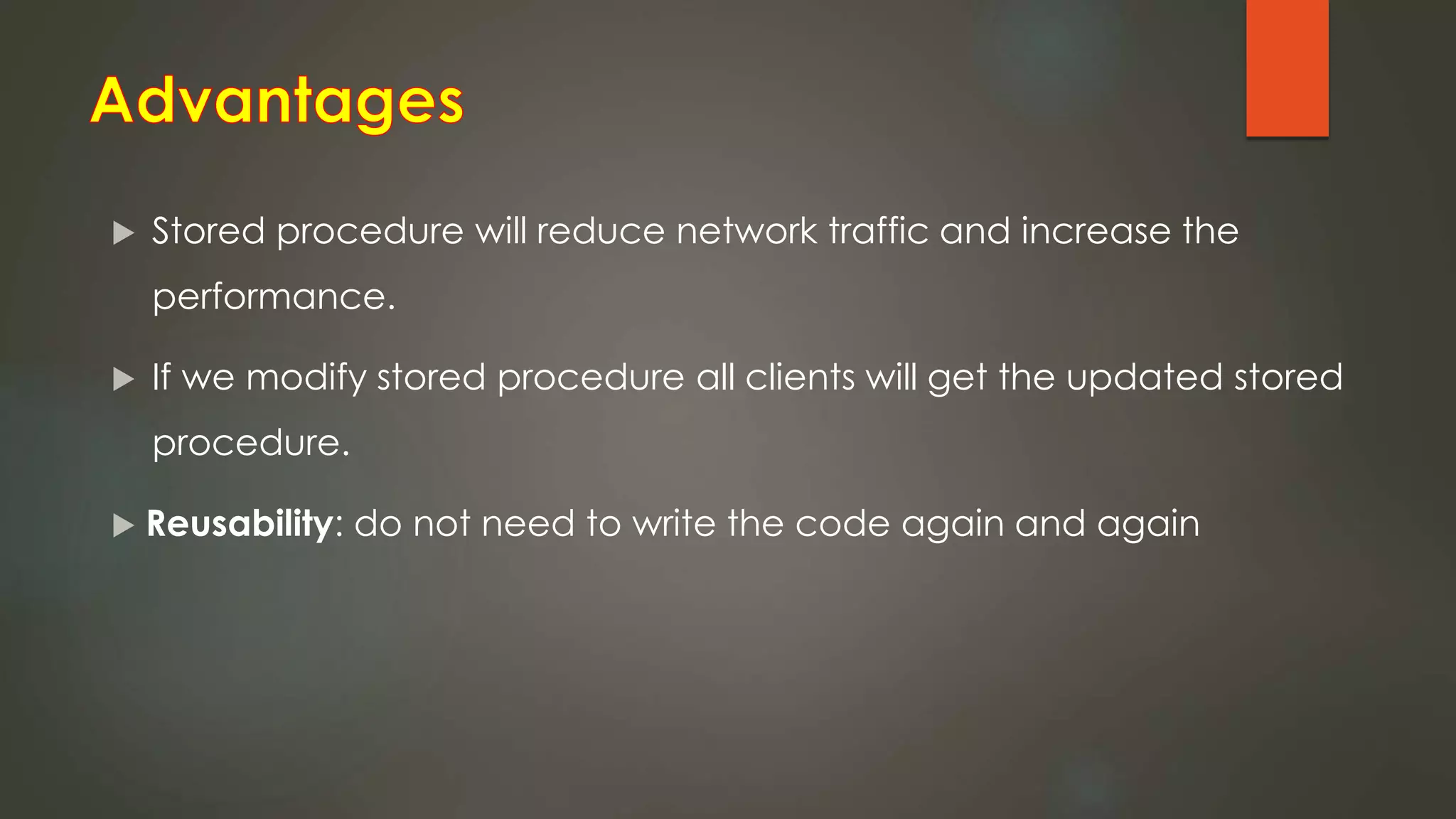  Stored procedure will reduce network traffic and increase the
performance.
 If we modify stored procedure all clients will get the updated stored
procedure.
 Reusability: do not need to write the code again and again
 