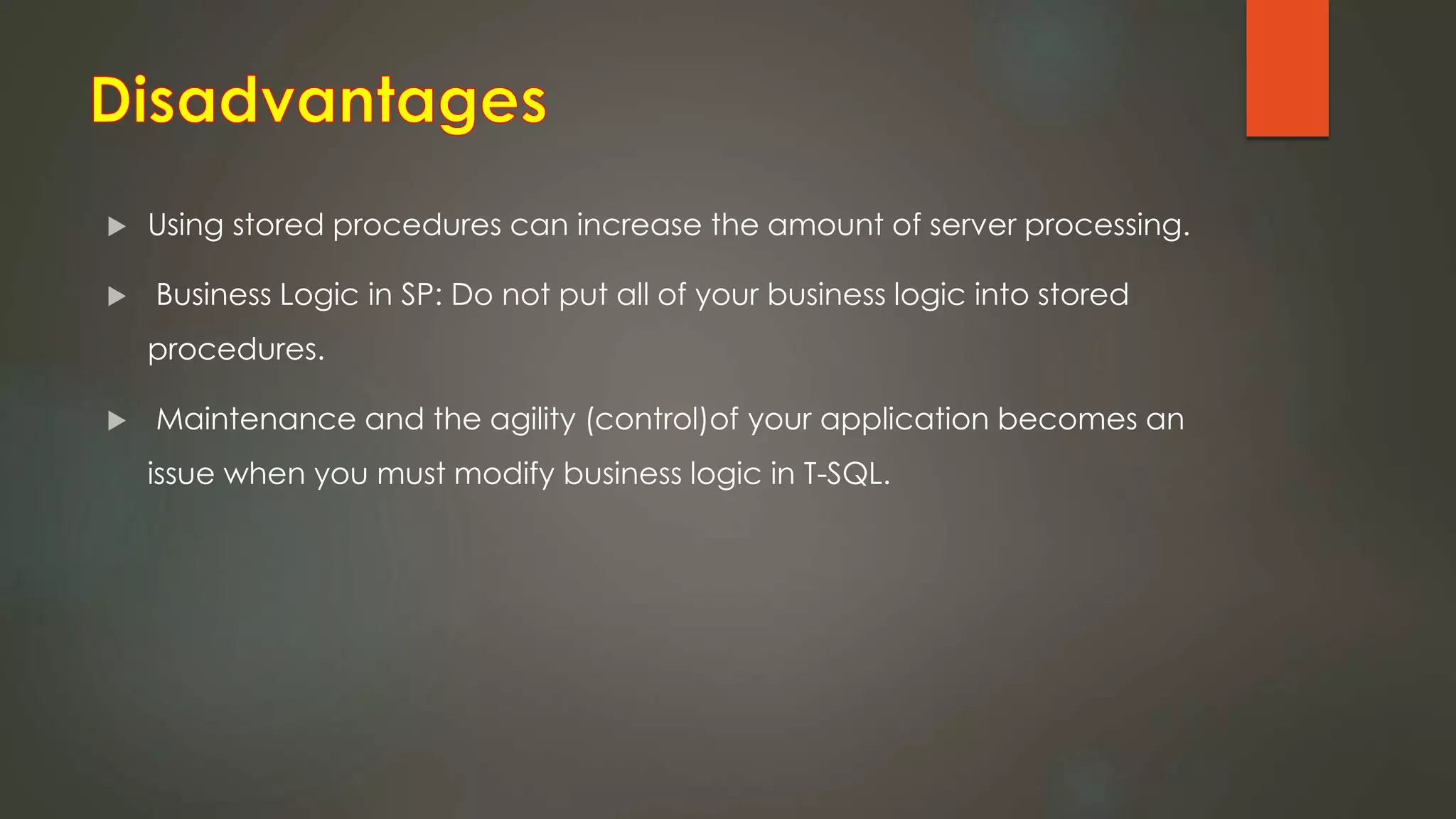  Using stored procedures can increase the amount of server processing.
 Business Logic in SP: Do not put all of your business logic into stored
procedures.
 Maintenance and the agility (control)of your application becomes an
issue when you must modify business logic in T-SQL.
 