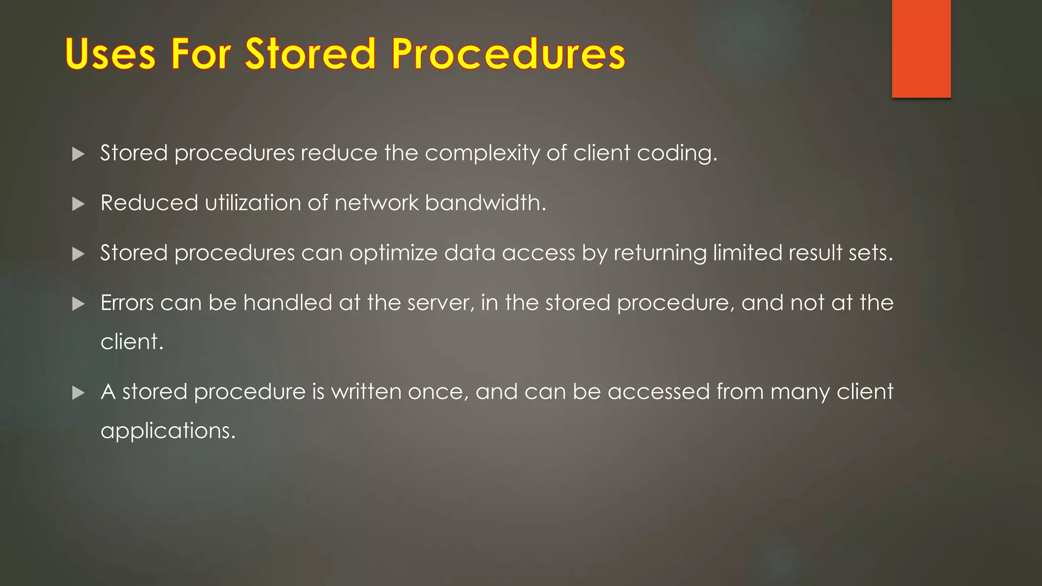  Stored procedures reduce the complexity of client coding.
 Reduced utilization of network bandwidth.
 Stored procedures can optimize data access by returning limited result sets.
 Errors can be handled at the server, in the stored procedure, and not at the
client.
 A stored procedure is written once, and can be accessed from many client
applications.
 