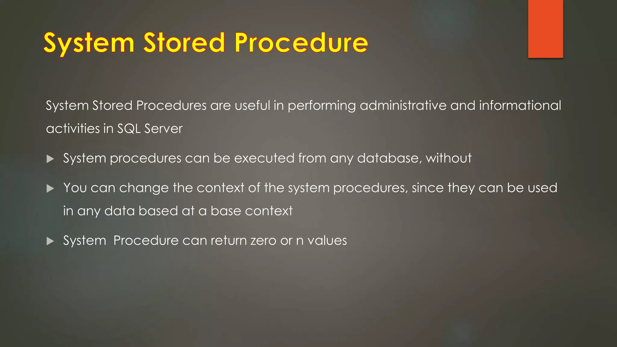 System Stored Procedures are useful in performing administrative and informational
activities in SQL Server
 System procedures can be executed from any database, without
 You can change the context of the system procedures, since they can be used
in any data based at a base context
 System Procedure can return zero or n values
 