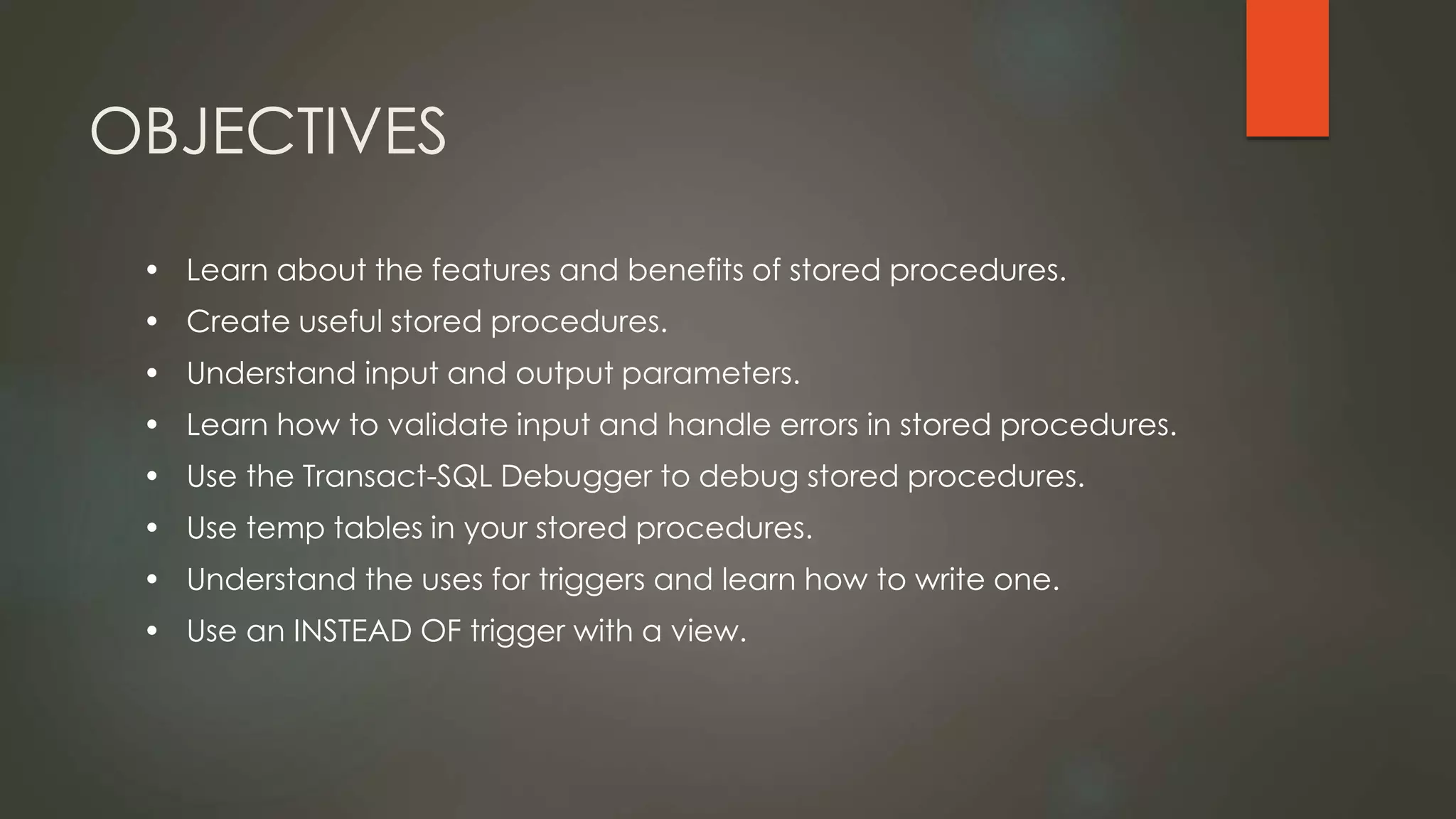 OBJECTIVES
• Learn about the features and benefits of stored procedures.
• Create useful stored procedures.
• Understand input and output parameters.
• Learn how to validate input and handle errors in stored procedures.
• Use the Transact-SQL Debugger to debug stored procedures.
• Use temp tables in your stored procedures.
• Understand the uses for triggers and learn how to write one.
• Use an INSTEAD OF trigger with a view.
 