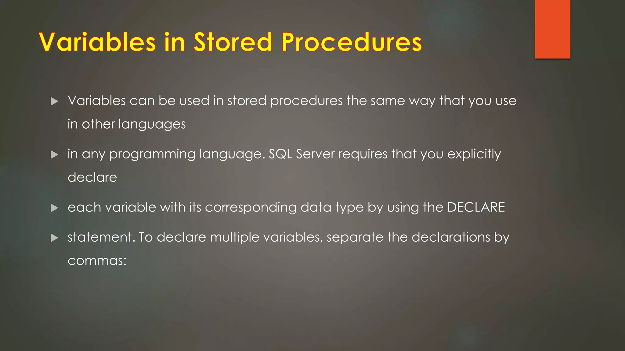  Variables can be used in stored procedures the same way that you use
in other languages
 in any programming language. SQL Server requires that you explicitly
declare
 each variable with its corresponding data type by using the DECLARE
 statement. To declare multiple variables, separate the declarations by
commas:
 