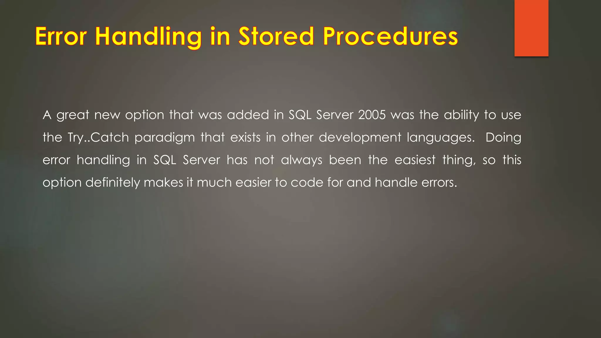 A great new option that was added in SQL Server 2005 was the ability to use
the Try..Catch paradigm that exists in other development languages. Doing
error handling in SQL Server has not always been the easiest thing, so this
option definitely makes it much easier to code for and handle errors.
 