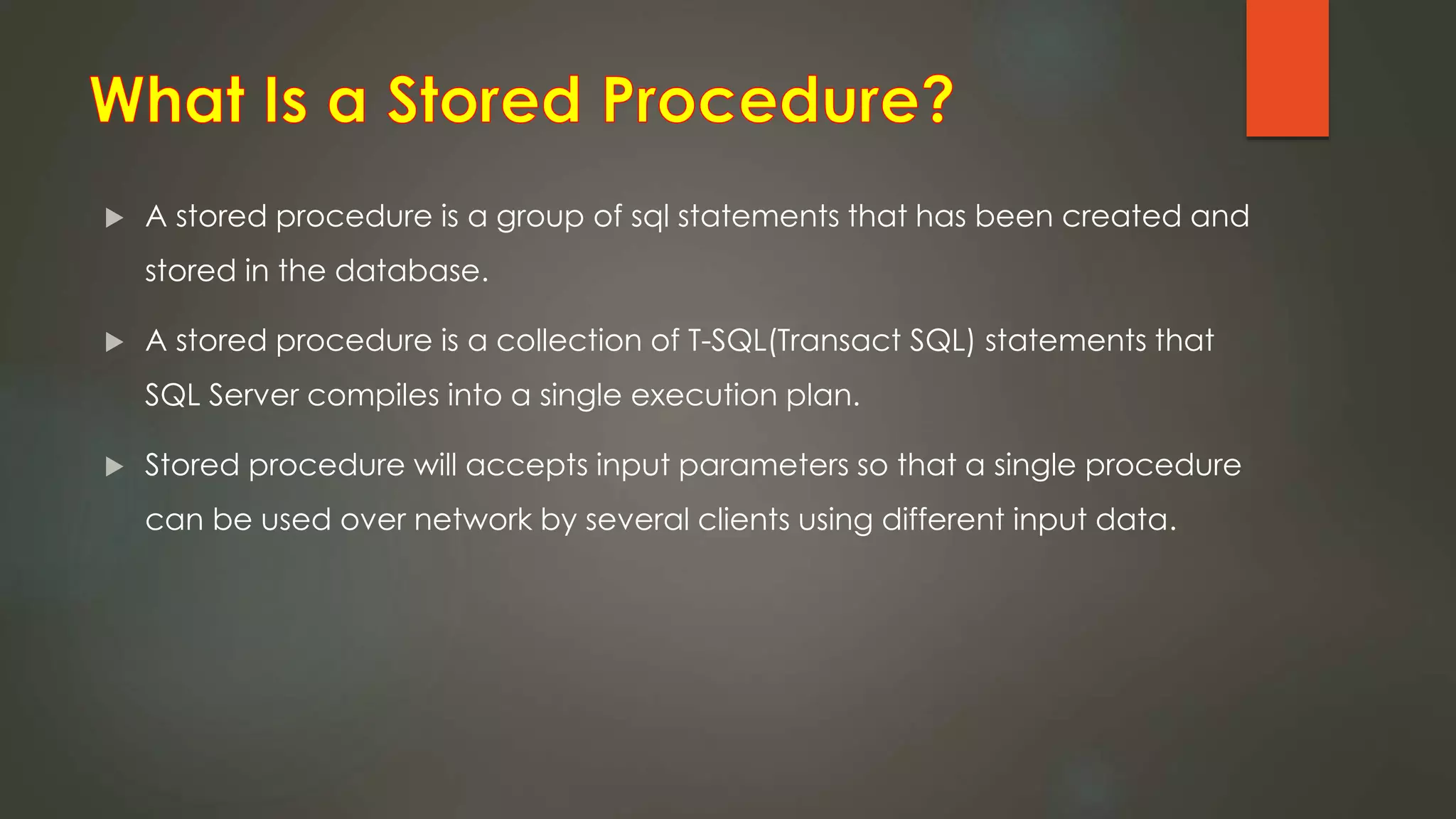  A stored procedure is a group of sql statements that has been created and
stored in the database.
 A stored procedure is a collection of T-SQL(Transact SQL) statements that
SQL Server compiles into a single execution plan.
 Stored procedure will accepts input parameters so that a single procedure
can be used over network by several clients using different input data.
 