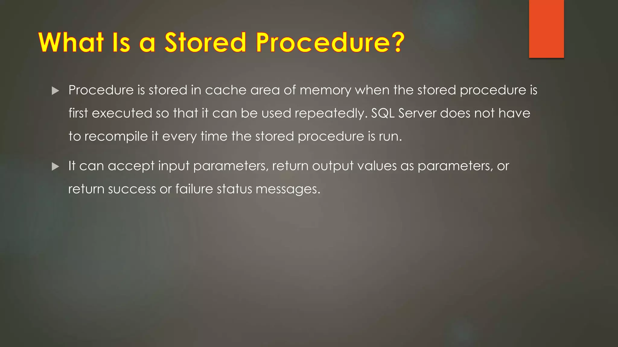  Procedure is stored in cache area of memory when the stored procedure is
first executed so that it can be used repeatedly. SQL Server does not have
to recompile it every time the stored procedure is run.
 It can accept input parameters, return output values as parameters, or
return success or failure status messages.
 