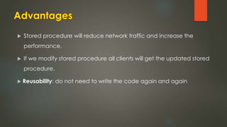  Stored procedure will reduce network traffic and increase the
performance.
 If we modify stored procedure all clients will get the updated stored
procedure.
 Reusability: do not need to write the code again and again
 