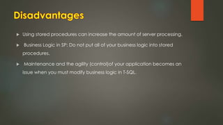  Using stored procedures can increase the amount of server processing.
 Business Logic in SP: Do not put all of your business logic into stored
procedures.
 Maintenance and the agility (control)of your application becomes an
issue when you must modify business logic in T-SQL.
 