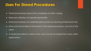  Stored procedures reduce the complexity of client coding.
 Reduced utilization of network bandwidth.
 Stored procedures can optimize data access by returning limited result sets.
 Errors can be handled at the server, in the stored procedure, and not at the
client.
 A stored procedure is written once, and can be accessed from many client
applications.
 