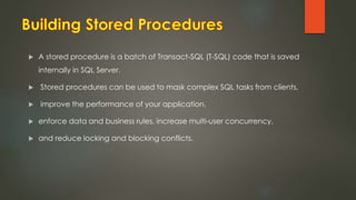  A stored procedure is a batch of Transact-SQL (T-SQL) code that is saved
internally in SQL Server.
 Stored procedures can be used to mask complex SQL tasks from clients,
 improve the performance of your application,
 enforce data and business rules, increase multi-user concurrency,
 and reduce locking and blocking conflicts.
 
