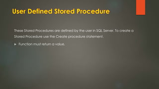 These Stored Procedures are defined by the user in SQL Server. To create a
Stored Procedure use the Create procedure statement.
 Function must return a value.
 