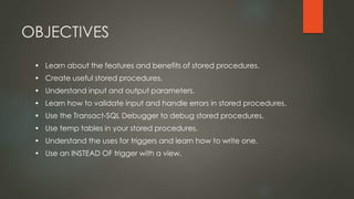 OBJECTIVES
• Learn about the features and benefits of stored procedures.
• Create useful stored procedures.
• Understand input and output parameters.
• Learn how to validate input and handle errors in stored procedures.
• Use the Transact-SQL Debugger to debug stored procedures.
• Use temp tables in your stored procedures.
• Understand the uses for triggers and learn how to write one.
• Use an INSTEAD OF trigger with a view.
 