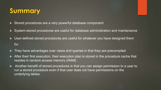  Stored procedures are a very powerful database component
 System-stored procedures are useful for database administration and maintenance
 User-defined stored procedures are useful for whatever you have designed them
for.
 They have advantages over views and queries in that they are precompiled
 After their first execution, their execution plan is stored in the procedure cache that
resides in random access memory (RAM).
 Another benefit of stored procedures is that you can assign permission to a user to
run a stored procedure even if that user does not have permissions on the
underlying tables.
 