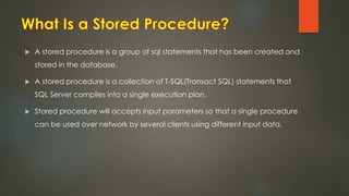  A stored procedure is a group of sql statements that has been created and
stored in the database.
 A stored procedure is a collection of T-SQL(Transact SQL) statements that
SQL Server compiles into a single execution plan.
 Stored procedure will accepts input parameters so that a single procedure
can be used over network by several clients using different input data.
 