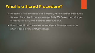  Procedure is stored in cache area of memory when the stored procedure is
first executed so that it can be used repeatedly. SQL Server does not have
to recompile it every time the stored procedure is run.
 It can accept input parameters, return output values as parameters, or
return success or failure status messages.
 