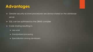  Greater security as store procedures are always stored on the database
server
 SQL can be optimized by the DBMS compiler
 Code sharing resulting in:
 Less work
 Standardized processing
 Specialization among developers
 