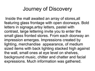 Journey of Discovery
 Inside the mall awaited an array of stores,all
featuring glass frontage with open doorways. Bold
letters in signage,artsy letters, pastel with
contrast, large lettering invite you to enter the
small glass fronted stores. From each doorway an
impression emerges. Impressions created by
lighting, merchandise appearance, of medium
sized items with back lighting stacked high against
the wall, small ones at eye level on shelves,
background music, chitter and chatter and facial
expressions. Much information was gathered.
 