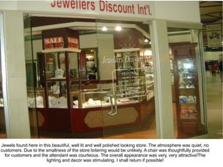 Jewels found here in this beautiful, well lit and well polished looking store. The atmosphere was quiet, no
customers. Due to the smallness of the store loitering would be unlikely. A chair was thoughtfully provided
  for customers and the attendant was courteous. The overall appearance was very, very attractive!The
                       lighting and decor was stimulating. I shall return if possible!
 