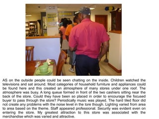 AS on the outside people could be seen chatting on the inside. Children watched the
televisions and sat around. Most categories of household furniture and appliances could
be found here and this created an atmosphere of many stores under one roof. The
atmosphere was busy. A long queue formed in front of the two cashiers sitting near the
back of the store. Could they have been so placed in order to encourage the focused
buyer to pass through the store? Periodically music was played. The hard tiled floor did
not create any problems with the noise level in the tore though. Lighting varied from area
to area based on the theme. Staff appeared professional. Security was evident even on
entering the store. My greatest attraction to this store was associated with the
merchandise which was varied and attractive.
 