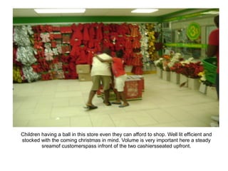 Children having a ball in this store even they can afford to shop. Well lit efficient and
stocked with the coming christmas in mind. Volume is very important here a steady
         sreamof customerspass infront of the two cashiersseated upfront.
 
