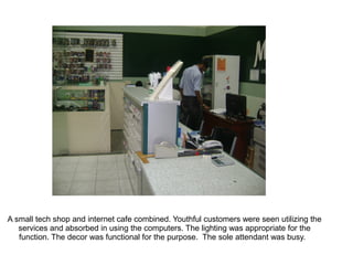 A small tech shop and internet cafe combined. Youthful customers were seen utilizing the
   services and absorbed in using the computers. The lighting was appropriate for the
   function. The decor was functional for the purpose. The sole attendant was busy.
 