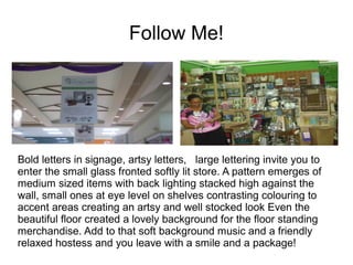 Follow Me!




Bold letters in signage, artsy letters, large lettering invite you to
enter the small glass fronted softly lit store. A pattern emerges of
medium sized items with back lighting stacked high against the
wall, small ones at eye level on shelves contrasting colouring to
accent areas creating an artsy and well stocked look Even the
beautiful floor created a lovely background for the floor standing
merchandise. Add to that soft background music and a friendly
relaxed hostess and you leave with a smile and a package!
 