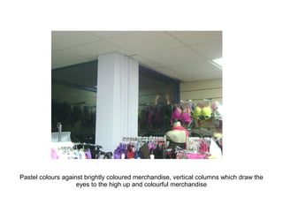 Pastel colours against brightly coloured merchandise, vertical columns which draw the
                    eyes to the high up and colourful merchandise
 