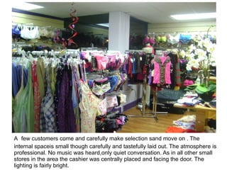 A few customers come and carefully make selection sand move on . The
internal spaceis small though carefully and tastefully laid out. The atmosphere is
professional. No music was heard,only quiet conversation. As in all other small
stores in the area the cashier was centrally placed and facing the door. The
lighting is fairly bright.
 