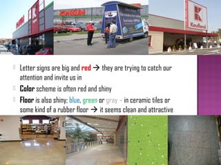    Letter signs are big and red  they are trying to catch our
    attention and invite us in
   Color scheme is often red and shiny
   Floor is also shiny; blue, green or gray – in ceramic tiles or
    some kind of a rubber floor  it seems clean and attractive
 