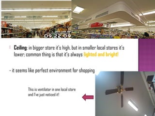    Ceiling: in bigger store it’s high, but in smaller local stores it’s
    lower; common thing is that it’s always lighted and bright!

- it seems like perfect environment for shopping


            This is ventilator in one local store
            and I’ve just noticed it!
 