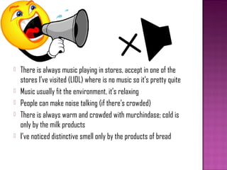    There is always music playing in stores, accept in one of the
    stores I’ve visited (LIDL) where is no music so it’s pretty quite
   Music usually fit the environment, it’s relaxing
   People can make noise talking (if there’s crowded)
   There is always warm and crowded with murchindase; cold is
    only by the milk products
   I’ve noticed distinctive smell only by the products of bread
 