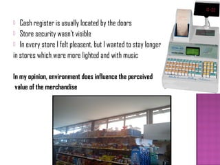   Cash register is usually located by the doors
 Store security wasn’t visible
 In every store I felt pleasent, but I wanted to stay longer

in stores which were more lighted and with music

In my opinion, environment does influence the perceived
 value of the merchandise
 