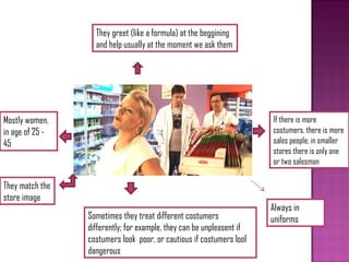 They greet (like a formula) at the beggining
                   and help usually at the moment we ask them




Mostly women,                                                          If there is more
in age of 25 -                                                         costumers, there is more
45                                                                     sales people; in smaller
                                                                       stores there is only one
                                                                       or two salesman

They match the
store image
                                                                       Always in
                 Sometimes they treat different costumers              uniforms
                 differently; for example, they can be unpleasent if
                 costumers look poor, or cautious if costumers lool
                 dangerous
 
