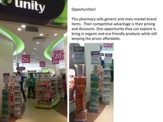 Opportunities!

This pharmacy sells generic and mass market brand
items. Their competitive advantage is their pricing
and discounts. One opportunity they can explore is
bring in organic and eco friendly products while still
keeping the prices affordable.
 