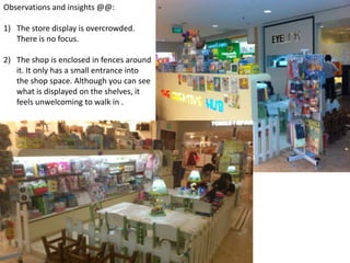 Observations and insights @@:

1) The store display is overcrowded.
   There is no focus.

2) The shop is enclosed in fences around
   it. It only has a small entrance into
   the shop space. Although you can see
   what is displayed on the shelves, it
   feels unwelcoming to walk in .
 