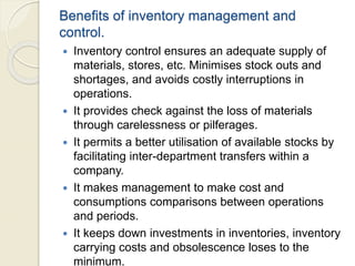 Benefits of inventory management and
control.
 Inventory control ensures an adequate supply of
materials, stores, etc. Minimises stock outs and
shortages, and avoids costly interruptions in
operations.
 It provides check against the loss of materials
through carelessness or pilferages.
 It permits a better utilisation of available stocks by
facilitating inter-department transfers within a
company.
 It makes management to make cost and
consumptions comparisons between operations
and periods.
 It keeps down investments in inventories, inventory
carrying costs and obsolescence loses to the
minimum.
 