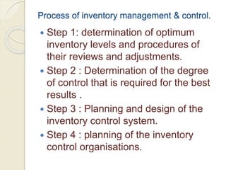 Process of inventory management & control.
 Step 1: determination of optimum
inventory levels and procedures of
their reviews and adjustments.
 Step 2 : Determination of the degree
of control that is required for the best
results .
 Step 3 : Planning and design of the
inventory control system.
 Step 4 : planning of the inventory
control organisations.
 