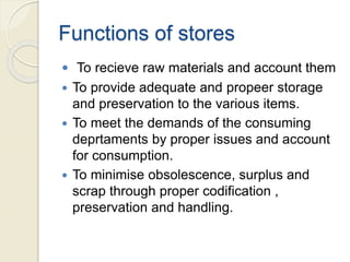 Functions of stores
 To recieve raw materials and account them
 To provide adequate and propeer storage
and preservation to the various items.
 To meet the demands of the consuming
deprtaments by proper issues and account
for consumption.
 To minimise obsolescence, surplus and
scrap through proper codification ,
preservation and handling.
 