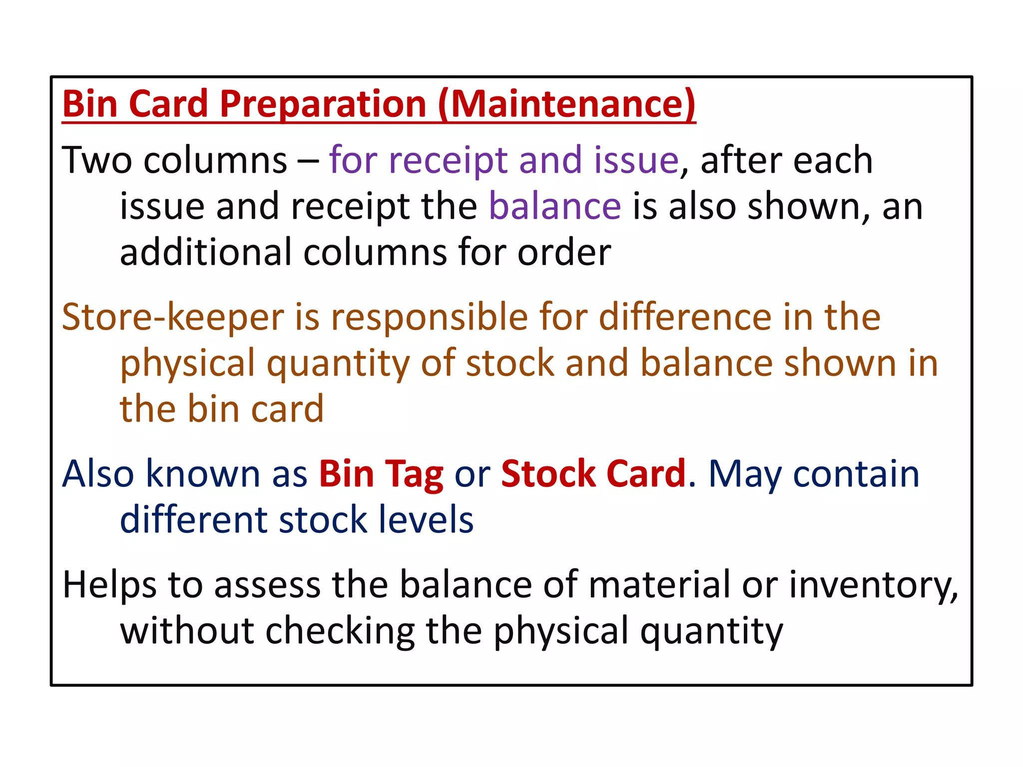 Bin Card Preparation (Maintenance)
Two columns – for receipt and issue, after each
issue and receipt the balance is also shown, an
additional columns for order
Store-keeper is responsible for difference in the
physical quantity of stock and balance shown in
the bin card
Also known as Bin Tag or Stock Card. May contain
different stock levels
Helps to assess the balance of material or inventory,
without checking the physical quantity
 