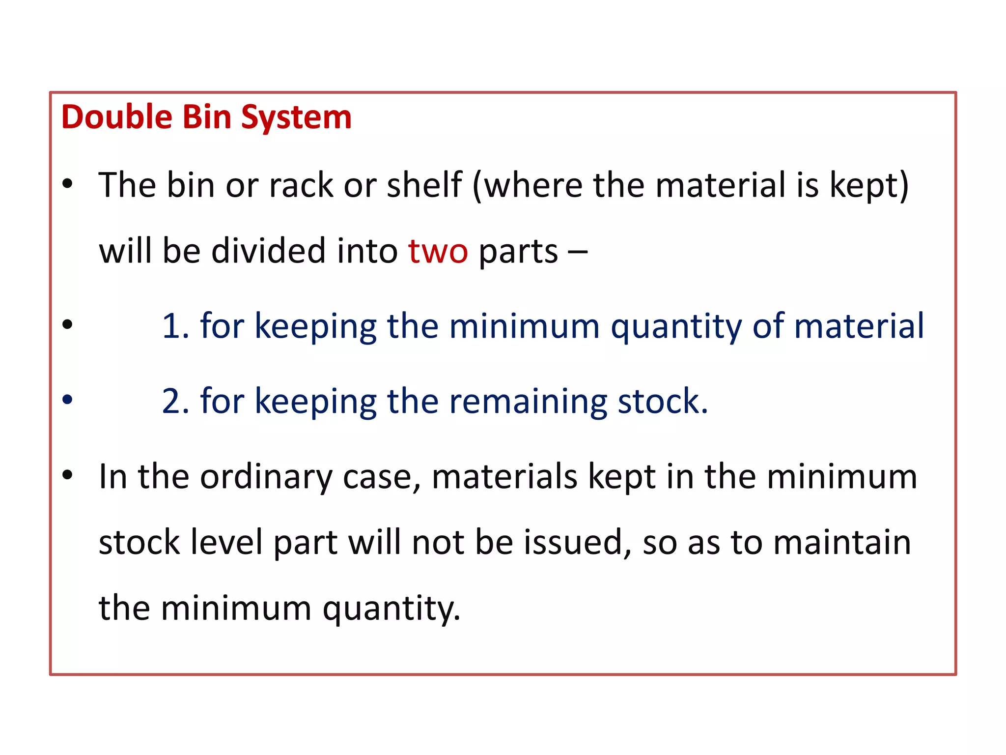 Double Bin System
• The bin or rack or shelf (where the material is kept)
will be divided into two parts –
• 1. for keeping the minimum quantity of material
• 2. for keeping the remaining stock.
• In the ordinary case, materials kept in the minimum
stock level part will not be issued, so as to maintain
the minimum quantity.
 