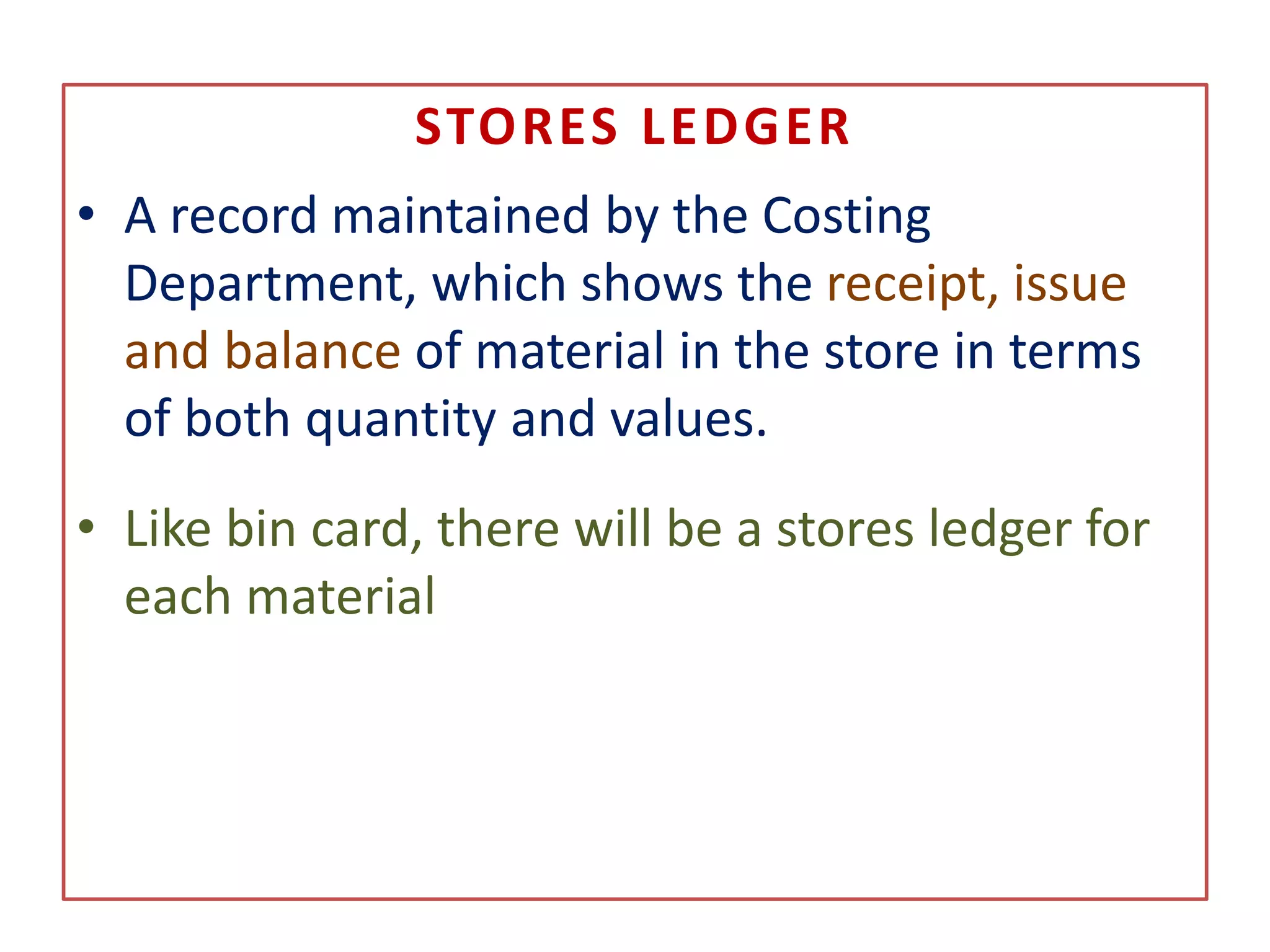 STORES LEDGER
• A record maintained by the Costing
Department, which shows the receipt, issue
and balance of material in the store in terms
of both quantity and values.
• Like bin card, there will be a stores ledger for
each material
 