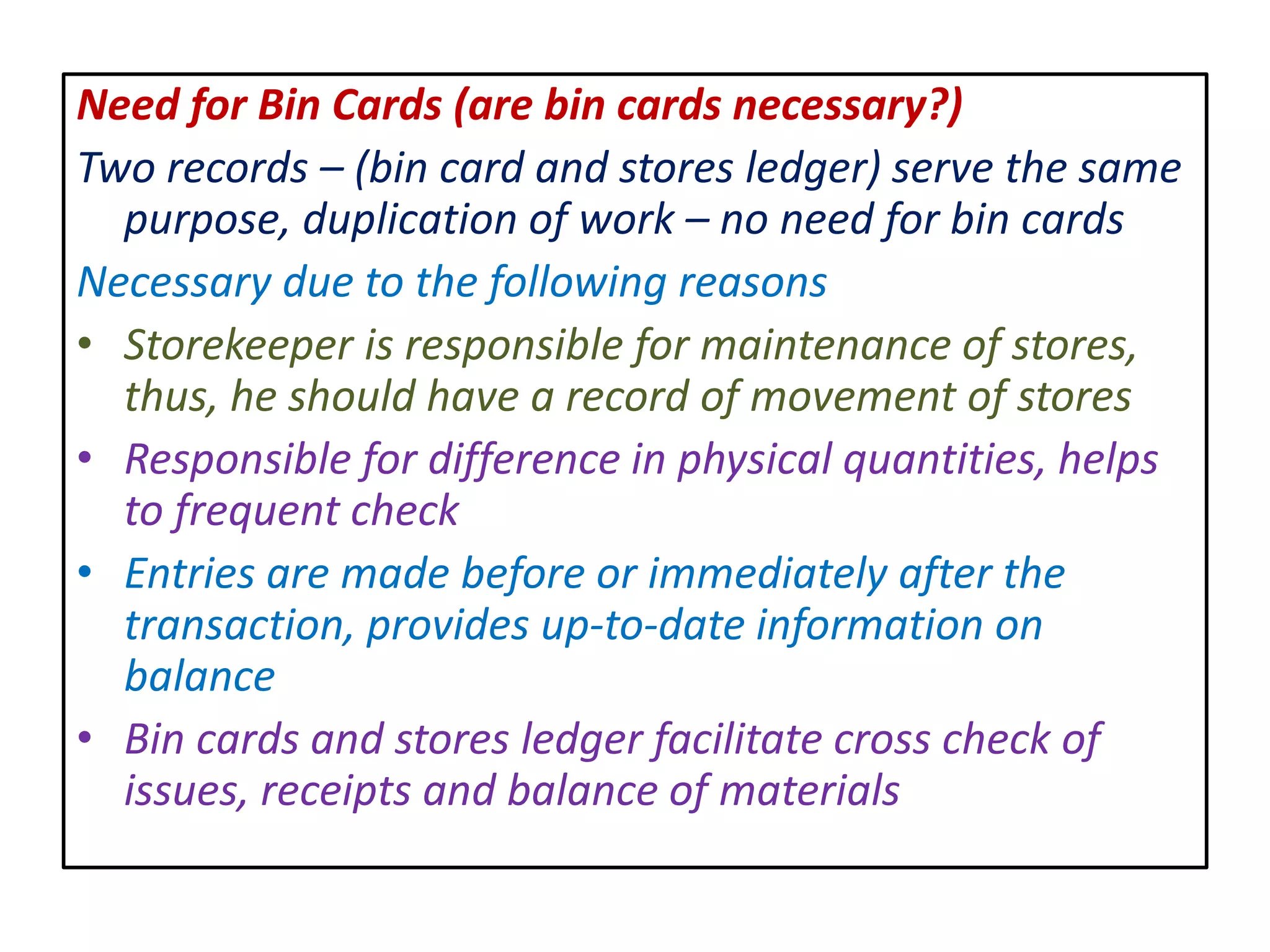 Need for Bin Cards (are bin cards necessary?)
Two records – (bin card and stores ledger) serve the same
purpose, duplication of work – no need for bin cards
Necessary due to the following reasons
• Storekeeper is responsible for maintenance of stores,
thus, he should have a record of movement of stores
• Responsible for difference in physical quantities, helps
to frequent check
• Entries are made before or immediately after the
transaction, provides up-to-date information on
balance
• Bin cards and stores ledger facilitate cross check of
issues, receipts and balance of materials
 