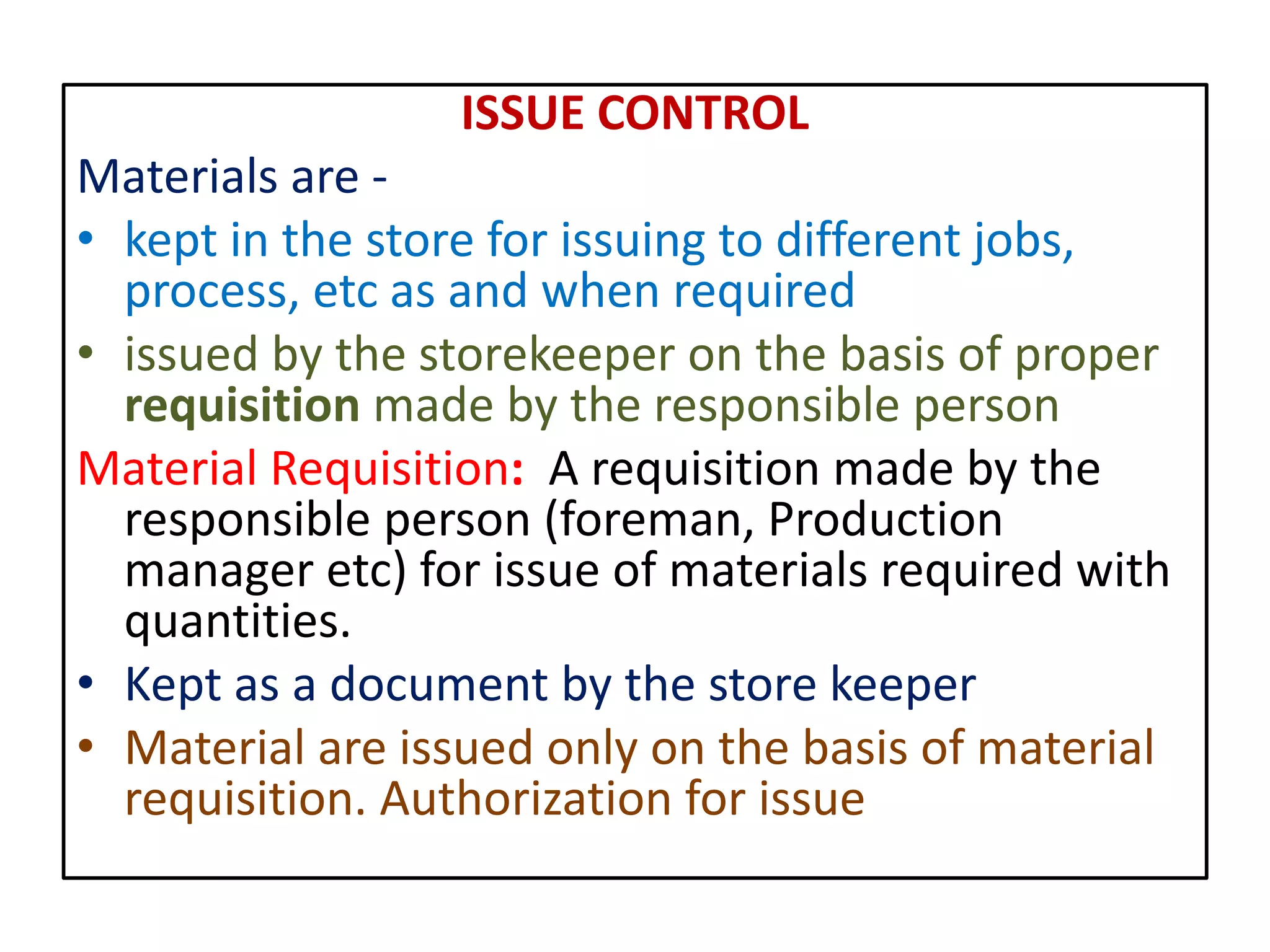 ISSUE CONTROL
Materials are -
• kept in the store for issuing to different jobs,
process, etc as and when required
• issued by the storekeeper on the basis of proper
requisition made by the responsible person
Material Requisition: A requisition made by the
responsible person (foreman, Production
manager etc) for issue of materials required with
quantities.
• Kept as a document by the store keeper
• Material are issued only on the basis of material
requisition. Authorization for issue
 