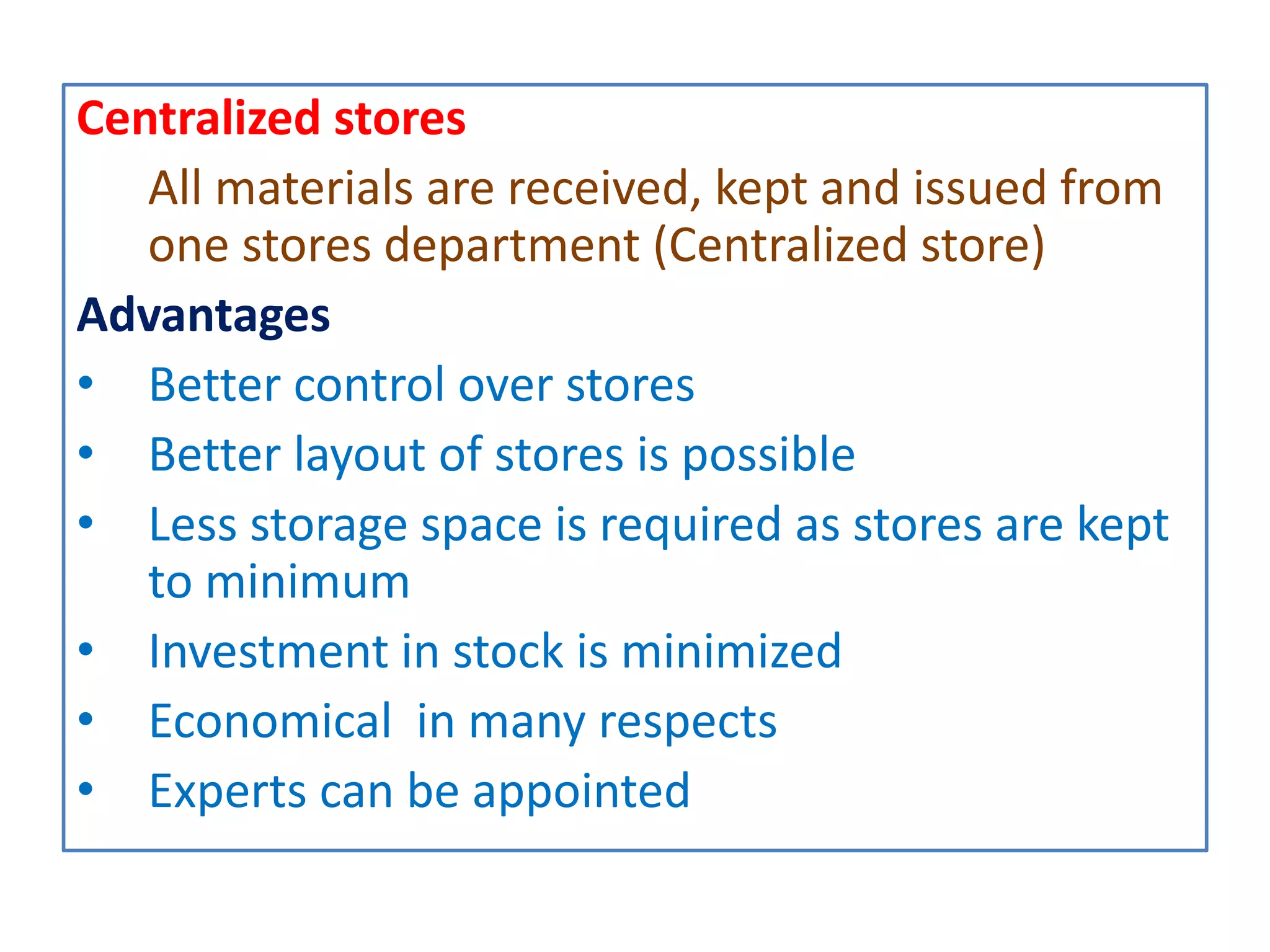 Centralized stores
All materials are received, kept and issued from
one stores department (Centralized store)
Advantages
• Better control over stores
• Better layout of stores is possible
• Less storage space is required as stores are kept
to minimum
• Investment in stock is minimized
• Economical in many respects
• Experts can be appointed
 