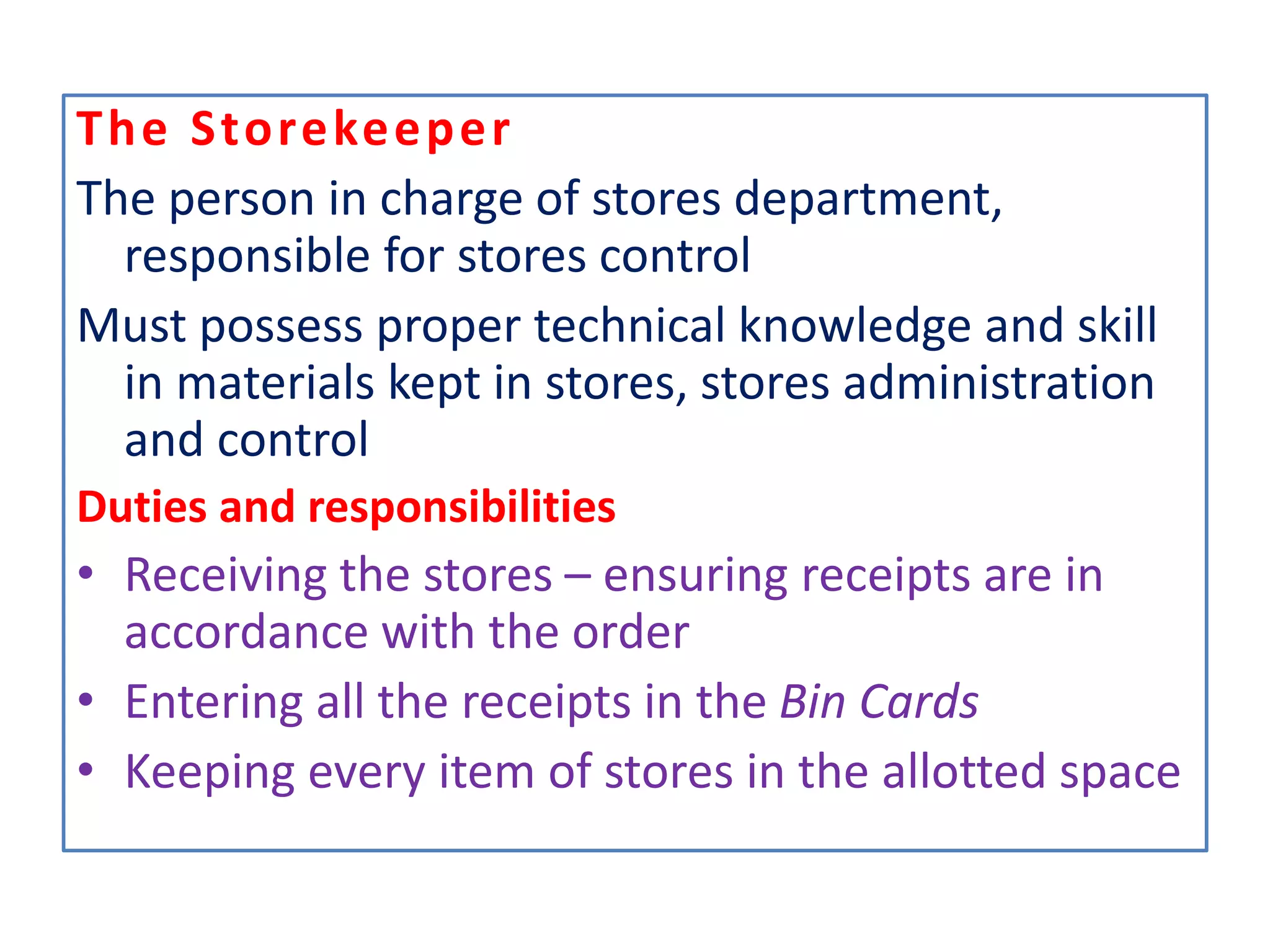 The Storekeeper
The person in charge of stores department,
responsible for stores control
Must possess proper technical knowledge and skill
in materials kept in stores, stores administration
and control
Duties and responsibilities
• Receiving the stores – ensuring receipts are in
accordance with the order
• Entering all the receipts in the Bin Cards
• Keeping every item of stores in the allotted space
 